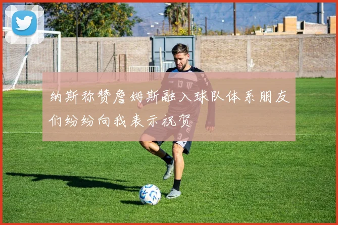 纳斯称赞詹姆斯融入球队体系朋友们纷纷向我表示祝贺